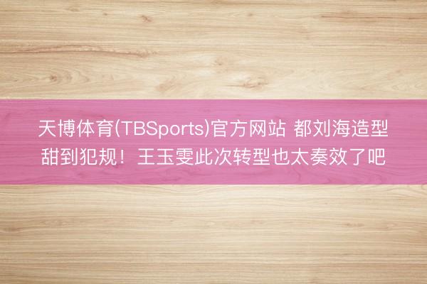 天博体育(TBSports)官方网站 都刘海造型甜到犯规！王玉雯此次转型也太奏效了吧