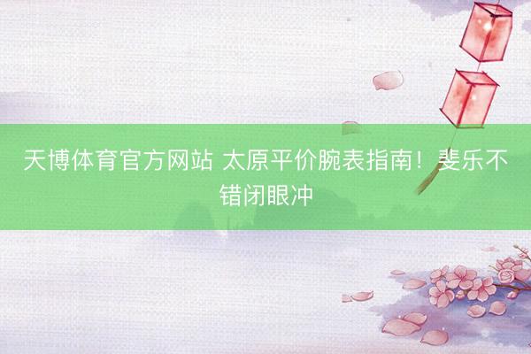 天博体育官方网站 太原平价腕表指南！斐乐不错闭眼冲