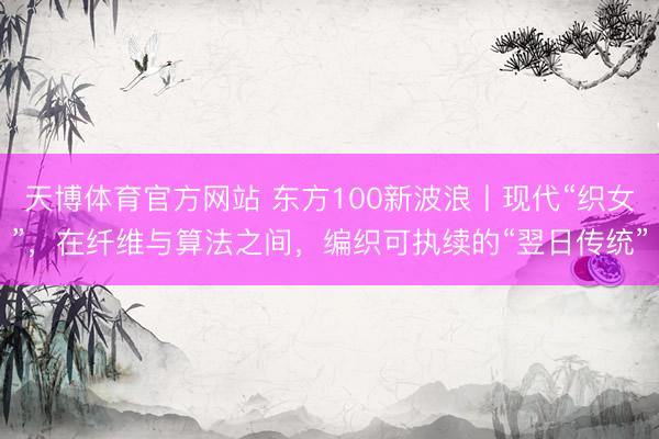 天博体育官方网站 东方100新波浪丨现代“织女”，在纤维与算法之间，编织可执续的“翌日传统”