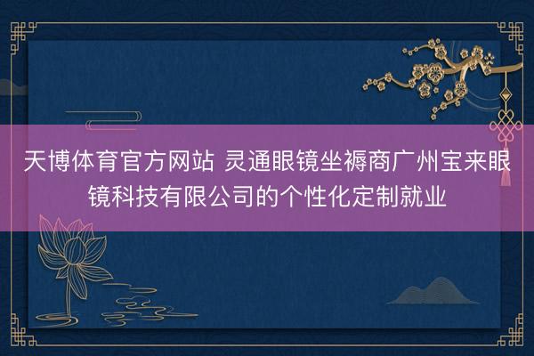 天博体育官方网站 灵通眼镜坐褥商广州宝来眼镜科技有限公司的个性化定制就业