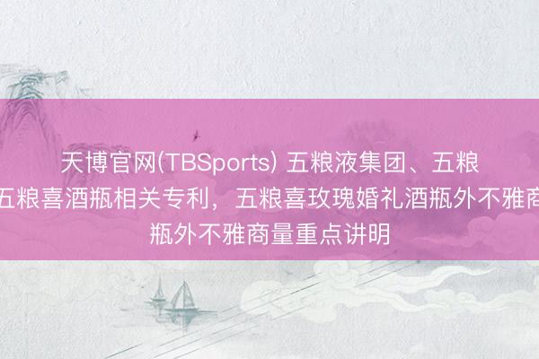 天博官网(TBSports) 五粮液集团、五粮液股份获得五粮喜酒瓶相关专利，五粮喜玫瑰婚礼酒瓶外不雅商量重点讲明