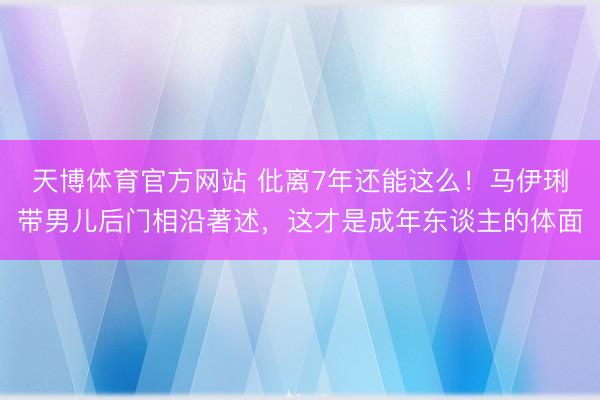 天博体育官方网站 仳离7年还能这么！马伊琍带男儿后门相沿著述，这才是成年东谈主的体面
