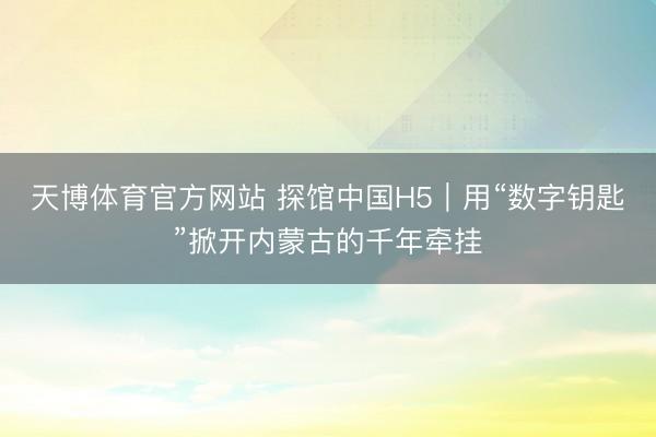 天博体育官方网站 探馆中国H5｜用“数字钥匙”掀开内蒙古的千年牵挂