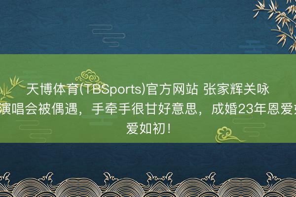 天博体育(TBSports)官方网站 张家辉关咏荷看演唱会被偶遇，手牵手很甘好意思，成婚23年恩爱如初！