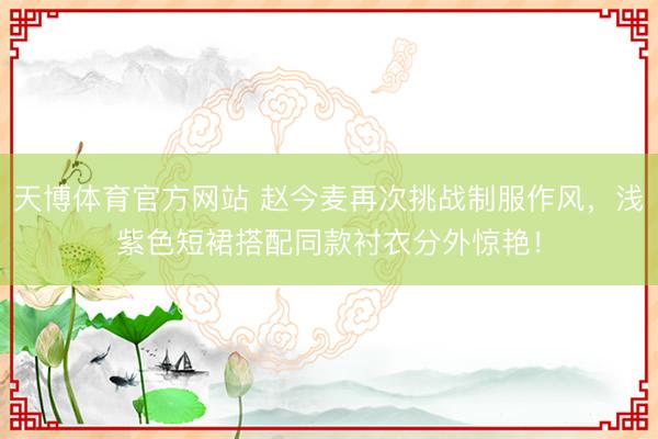 天博体育官方网站 赵今麦再次挑战制服作风，浅紫色短裙搭配同款衬衣分外惊艳！