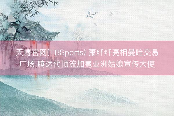 天博官网(TBSports) 萧纤纤亮相曼哈交易广场 腾达代顶流加冕亚洲姑娘宣传大使
