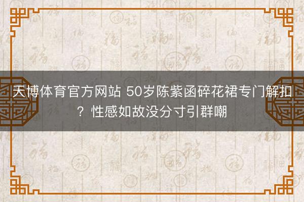 天博体育官方网站 50岁陈紫函碎花裙专门解扣？性感如故没分寸引群嘲