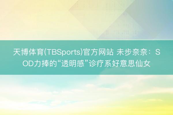 天博体育(TBSports)官方网站 未步奈奈：SOD力捧的“透明感”诊疗系好意思仙女