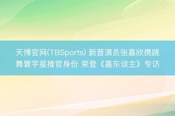 天博官网(TBSports) 新晋演员张嘉欣携跳舞寰宇星推官身份 荣登《嘉东谈主》专访