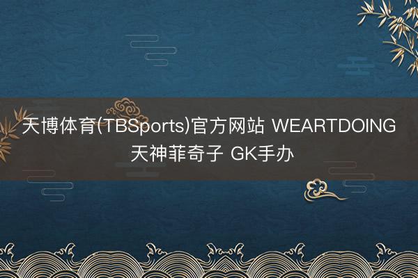 天博体育(TBSports)官方网站 WEARTDOING 天神菲奇子 GK手办