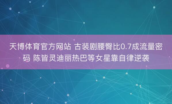天博体育官方网站 古装剧腰臀比0.7成流量密码 陈皆灵迪丽热巴等女星靠自律逆袭