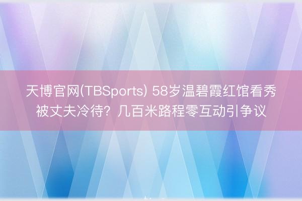 天博官网(TBSports) 58岁温碧霞红馆看秀被丈夫冷待？几百米路程零互动引争议