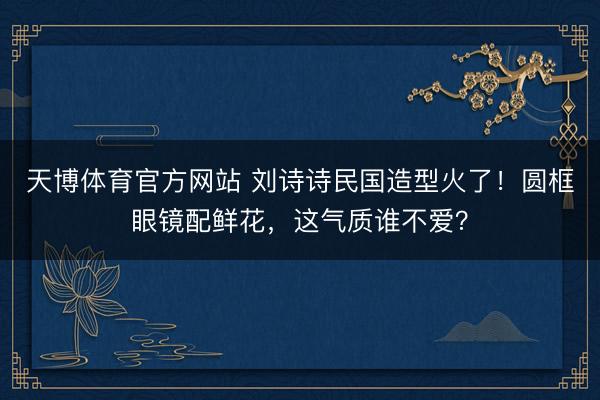 天博体育官方网站 刘诗诗民国造型火了！圆框眼镜配鲜花，这气质谁不爱？