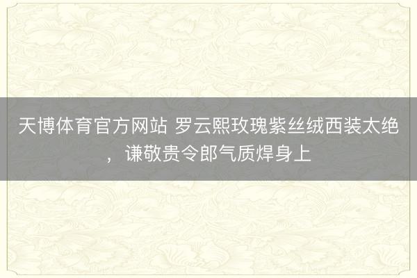 天博体育官方网站 罗云熙玫瑰紫丝绒西装太绝，谦敬贵令郎气质焊身上