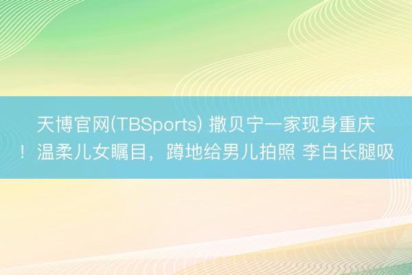 天博官网(TBSports) 撒贝宁一家现身重庆！温柔儿女瞩目，蹲地给男儿拍照 李白长腿吸