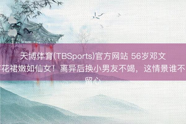 天博体育(TBSports)官方网站 56岁邓文迪穿花裙嫩如仙女！离异后换小男友不竭，这情景谁不留心