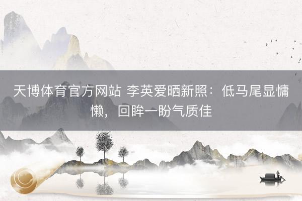 天博体育官方网站 李英爱晒新照：低马尾显慵懒，回眸一盼气质佳