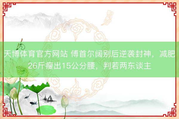 天博体育官方网站 傅首尔阔别后逆袭封神，减肥26斤瘦出15公分腰，判若两东谈主