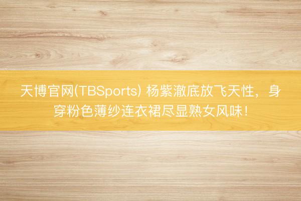天博官网(TBSports) 杨紫澈底放飞天性，身穿粉色薄纱连衣裙尽显熟女风味！