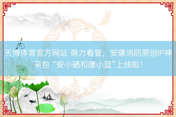 天博体育官方网站 萌力看管，安康消防原创IP神采包 “安小硒和康小蓝”上线啦！