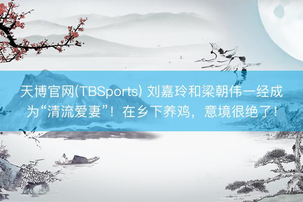 天博官网(TBSports) 刘嘉玲和梁朝伟一经成为“清流爱妻”！在乡下养鸡，意境很绝了！
