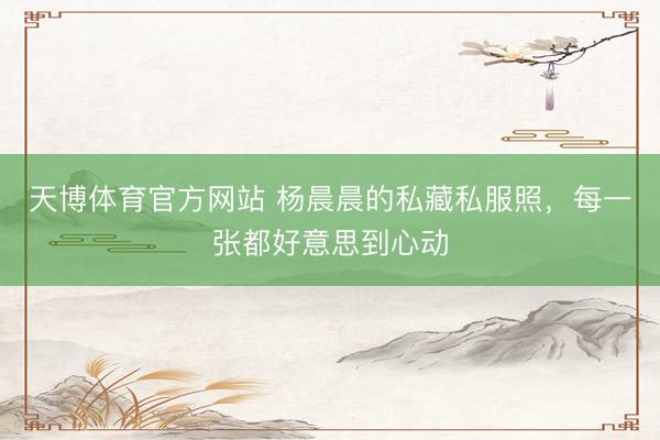 天博体育官方网站 杨晨晨的私藏私服照，每一张都好意思到心动