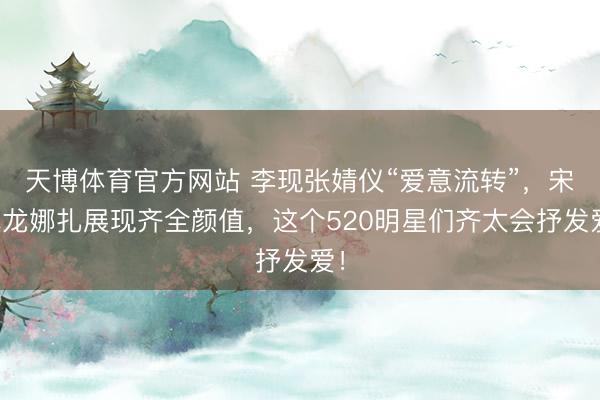 天博体育官方网站 李现张婧仪“爱意流转”，宋威龙娜扎展现齐全颜值，这个520明星们齐太会抒发爱！