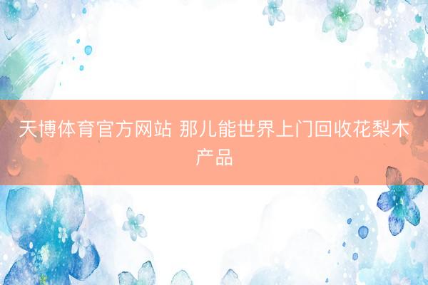 天博体育官方网站 那儿能世界上门回收花梨木产品