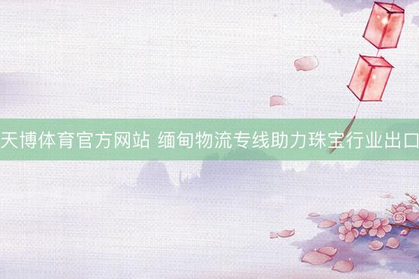 天博体育官方网站 缅甸物流专线助力珠宝行业出口
