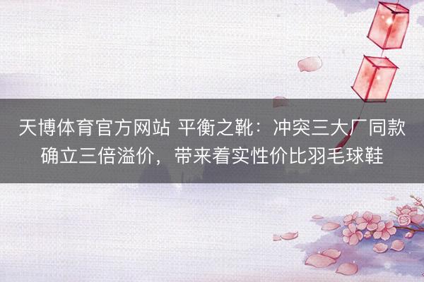 天博体育官方网站 平衡之靴：冲突三大厂同款确立三倍溢价，带来着实性价比羽毛球鞋