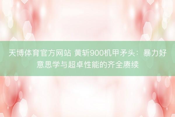 天博体育官方网站 黄斩900机甲矛头：暴力好意思学与超卓性能的齐全赓续