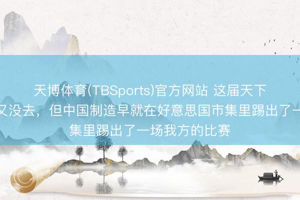天博体育(TBSports)官方网站 这届天下杯，中国男足又没去，但中国制造早就在好意思国市集里踢出了一场我方的比赛