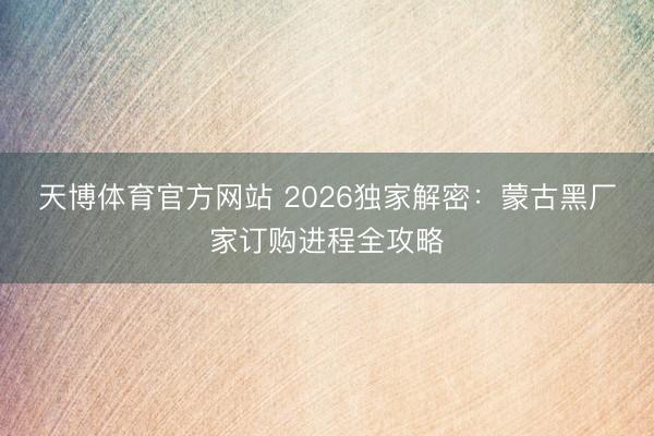 天博体育官方网站 2026独家解密：蒙古黑厂家订购进程全攻略