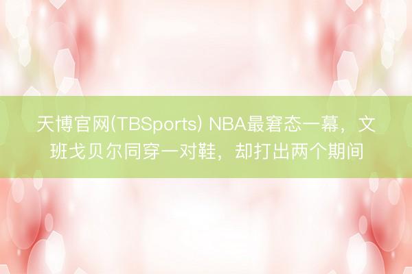 天博官网(TBSports) NBA最窘态一幕，文班戈贝尔同穿一对鞋，却打出两个期间