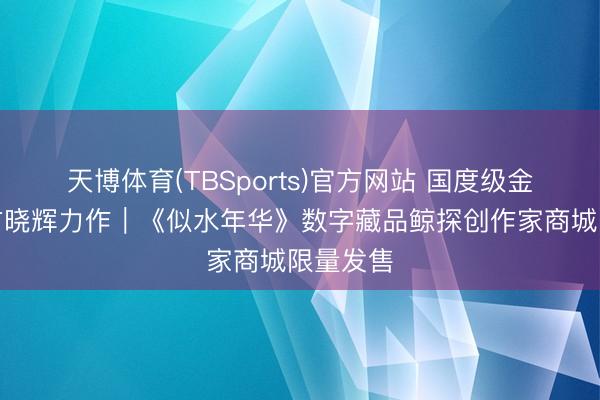 天博体育(TBSports)官方网站 国度级金奖各人方晓辉力作｜《似水年华》数字藏品鲸探创作家商城限量发售
