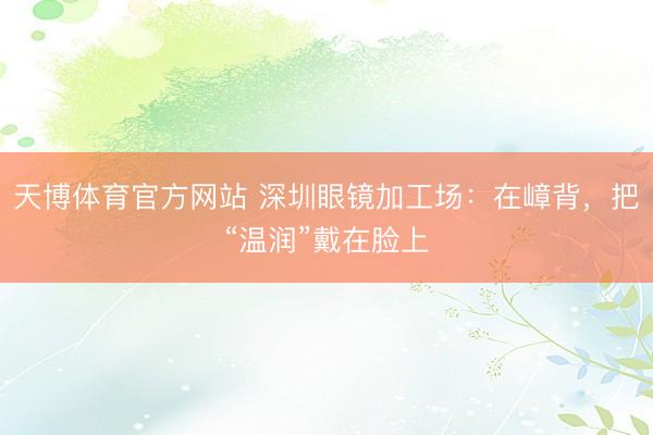 天博体育官方网站 深圳眼镜加工场：在嶂背，把“温润”戴在脸上