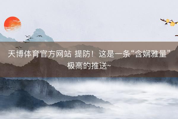 天博体育官方网站 提防！这是一条“含娴雅量”极高的推送~