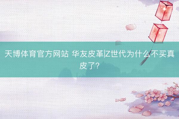 天博体育官方网站 华友皮革|Z世代为什么不买真皮了？