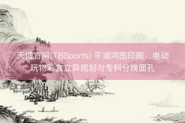 天博官网(TBSports) 平湖鸿图印刷：电动玩物彩盒立异规划与专科分娩面孔