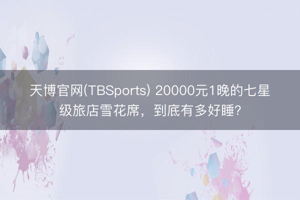 天博官网(TBSports) 20000元1晚的七星级旅店雪花席，到底有多好睡？