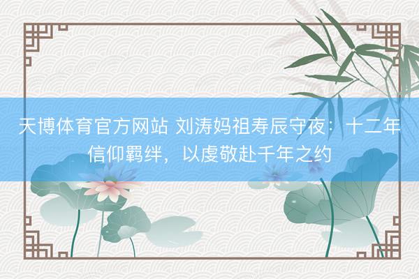 天博体育官方网站 刘涛妈祖寿辰守夜：十二年信仰羁绊，以虔敬赴千年之约