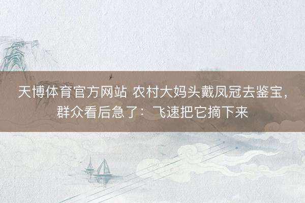 天博体育官方网站 农村大妈头戴凤冠去鉴宝，群众看后急了：飞速把它摘下来