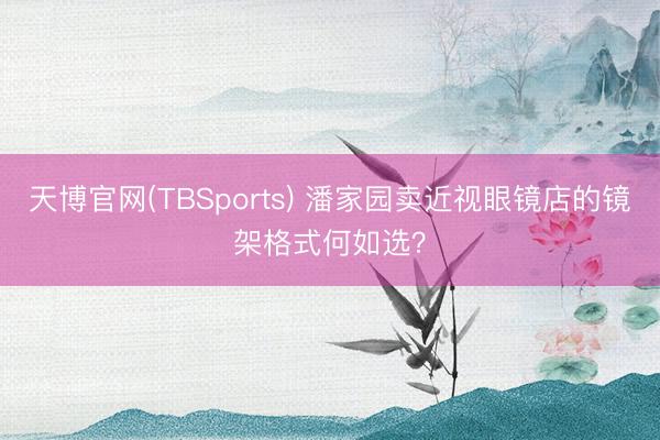 天博官网(TBSports) 潘家园卖近视眼镜店的镜架格式何如选？