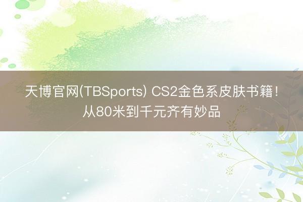 天博官网(TBSports) CS2金色系皮肤书籍！从80米到千元齐有妙品