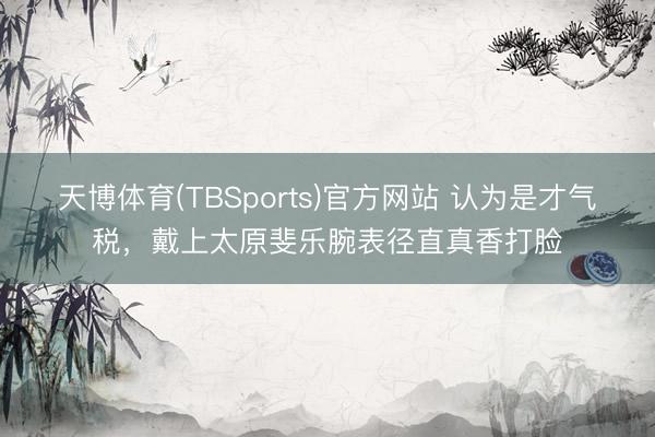 天博体育(TBSports)官方网站 认为是才气税，戴上太原斐乐腕表径直真香打脸