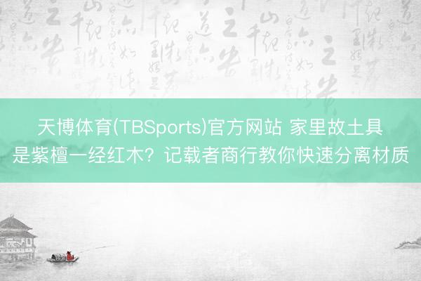 天博体育(TBSports)官方网站 家里故土具是紫檀一经红木？记载者商行教你快速分离材质