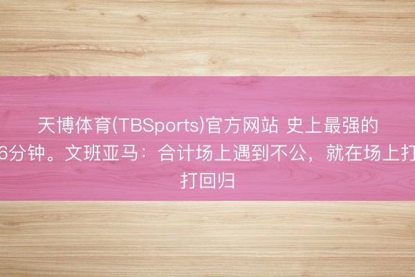 天博体育(TBSports)官方网站 史上最强的开场6分钟。文班亚马：合计场上遇到不公，就在场上打回归