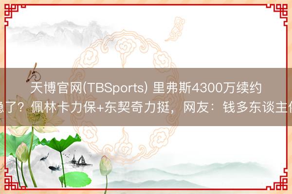天博官网(TBSports) 里弗斯4300万续约稳了？佩林卡力保+东契奇力挺，网友：钱多东谈主傻
