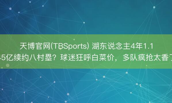 天博官网(TBSports) 湖东说念主4年1.145亿续约八村塁？球迷狂呼白菜价，多队疯抢太香了
