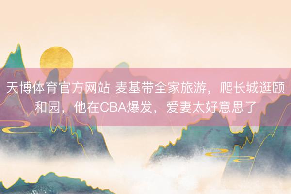 天博体育官方网站 麦基带全家旅游，爬长城逛颐和园，他在CBA爆发，爱妻太好意思了